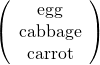 \begin{equation*} \left( \begin{array}{c} \text{egg} \\ \text{cabbage} \\ \text{carrot} \\ \end{array} \right) \end{equation*}