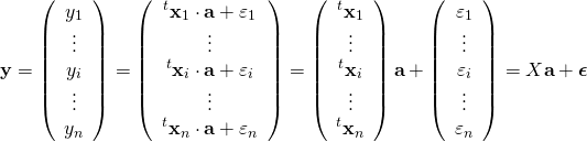 \begin{equation*} {\bf y}= \left( \begin{array}{c} y_1 \\ \vdots \\ y_i \\ \vdots \\ y_n \end{array} \right) = \left( \begin{array}{c} ^t{\bf x}_1 \cdot {\bf a} + \varepsilon_1\\ \vdots \\ ^t{\bf x}_i \cdot {\bf a} + \varepsilon_i\\ \vdots\\ ^t{\bf x}_n \cdot {\bf a} + \varepsilon_n\\ \end{array} \right) = \left( \begin{array}{c} ^t{\bf x}_1\\ \vdots \\ ^t{\bf x}_i\\ \vdots\\ ^t{\bf x}_n\\ \end{array} \right) {\bf a} + \left( \begin{array}{c} \varepsilon_1 \\ \vdots \\ \varepsilon_i \\ \vdots \\ \varepsilon_n \end{array} \right) =X{\bf a} + {\boldsymbol \epsilon} \end{equation*}