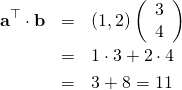 \begin{eqnarray*} {\bf a}^{\top} \cdot {\bf b} &=& \left( 1, 2\right) \left( \begin{array}{c} 3\\ 4\\ \end{array} \right)\\ &=& 1 \cdot 3 + 2 \cdot 4 \\ &=&3+8 = 11 \end{eqnarray*}