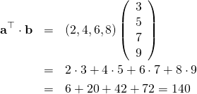 \begin{eqnarray*} {\bf a}^{\top} \cdot {\bf b} &=& \left( 2, 4, 6, 8\right) \left( \begin{array}{c} 3\\ 5\\ 7\\ 9 \end{array} \right)\\ &=& 2 \cdot 3 + 4 \cdot 5 + 6 \cdot 7 + 8\cdot 9 \\ &=&6+20 +42 + 72 = 140 \end{eqnarray*}