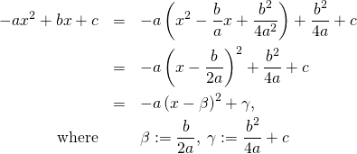 \begin{eqnarray*} -ax^2+bx+c &=&-a\left( x^2-\frac{b}{a}x + \frac{b^2}{4a^2} \right)+ \frac{b^2}{4a} +c\\ &=&-a\left( x -\frac{b}{2a} \right)^2+ \frac{b^2}{4a} +c\\ &=&-a\left( x - \beta \right)^2 + \gamma ,\\ \text{where}&&\beta:=\frac{b}{2a},\;\gamma:=\frac{b^2}{4a} +c \end{eqnarray*}